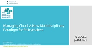 Managing Cloud: A New Multidisciplinary 
Paradigm for Policymakers 
@ CEA SG, 
30 Oct 2014 
Lim May-Ann 
Executive Director, Asia Cloud Computing Association 
mayann@asiacloudcomputing.org 
 