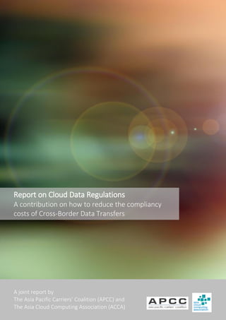 A joint report by
The Asia Pacific Carriers’ Coalition (APCC) and
The Asia Cloud Computing Association (ACCA)
Report on Cloud Data Regulations
A contribution on how to reduce the compliancy
costs of Cross-Border Data Transfers
 
