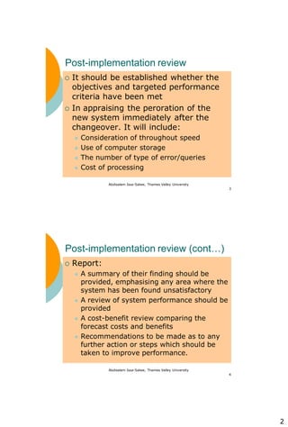 2
Abdisalam Issa-Salwe, Thames Valley University
3
Post-implementation review
 It should be established whether the
objectives and targeted performance
criteria have been met
 In appraising the peroration of the
new system immediately after the
changeover. It will include:
 Consideration of throughout speed
 Use of computer storage
 The number of type of error/queries
 Cost of processing
Abdisalam Issa-Salwe, Thames Valley University
4
Post-implementation review (cont…)
 Report:
 A summary of their finding should be
provided, emphasising any area where the
system has been found unsatisfactory
 A review of system performance should be
provided
 A cost-benefit review comparing the
forecast costs and benefits
 Recommendations to be made as to any
further action or steps which should be
taken to improve performance.
 