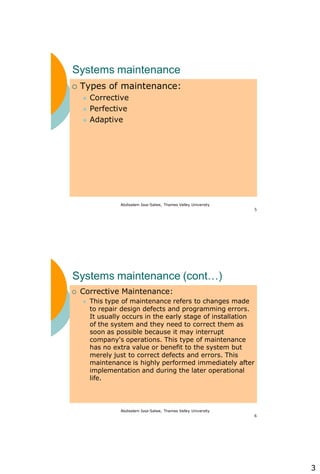 3
Abdisalam Issa-Salwe, Thames Valley University
5
Systems maintenance
 Types of maintenance:
 Corrective
 Perfective
 Adaptive
Abdisalam Issa-Salwe, Thames Valley University
6
Systems maintenance (cont…)
 Corrective Maintenance:
 This type of maintenance refers to changes made
to repair design defects and programming errors.
It usually occurs in the early stage of installation
of the system and they need to correct them as
soon as possible because it may interrupt
company's operations. This type of maintenance
has no extra value or benefit to the system but
merely just to correct defects and errors. This
maintenance is highly performed immediately after
implementation and during the later operational
life.
 