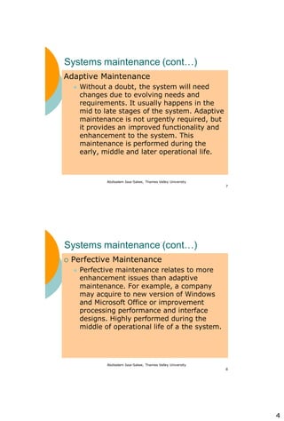 4
Abdisalam Issa-Salwe, Thames Valley University
7
Systems maintenance (cont…)
Adaptive Maintenance
 Without a doubt, the system will need
changes due to evolving needs and
requirements. It usually happens in the
mid to late stages of the system. Adaptive
maintenance is not urgently required, but
it provides an improved functionality and
enhancement to the system. This
maintenance is performed during the
early, middle and later operational life.
Abdisalam Issa-Salwe, Thames Valley University
8
Systems maintenance (cont…)
 Perfective Maintenance
 Perfective maintenance relates to more
enhancement issues than adaptive
maintenance. For example, a company
may acquire to new version of Windows
and Microsoft Office or improvement
processing performance and interface
designs. Highly performed during the
middle of operational life of a the system.
 