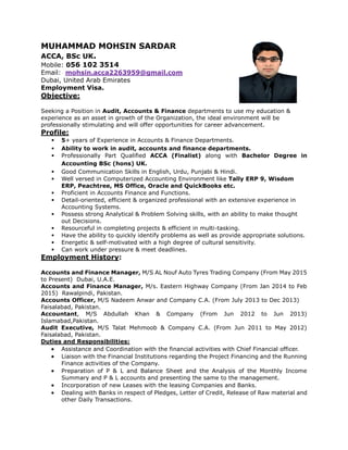 MUHAMMAD MOHSIN SARDAR
ACCA, BSc UK.
Mobile: 056 102 3514
Email: mohsin.acca2263959@gmail.com
Dubai, United Arab Emirates
Employment Visa.
Objective:
Seeking a Position in Audit, Accounts & Finance departments to use my education &
experience as an asset in growth of the Organization, the ideal environment will be
professionally stimulating and will offer opportunities for career advancement.
Profile:
• 5+ years of Experience in Accounts & Finance Departments.
• Ability to work in audit, accounts and finance departments.
• Professionally Part Qualified ACCA (Finalist) along with Bachelor Degree in
Accounting BSc (hons) UK.
• Good Communication Skills in English, Urdu, Punjabi & Hindi.
• Well versed in Computerized Accounting Environment like Tally ERP 9, Wisdom
ERP, Peachtree, MS Office, Oracle and QuickBooks etc.
• Proficient in Accounts Finance and Functions.
• Detail-oriented, efficient & organized professional with an extensive experience in
Accounting Systems.
• Possess strong Analytical & Problem Solving skills, with an ability to make thought
out Decisions.
• Resourceful in completing projects & efficient in multi-tasking.
• Have the ability to quickly identify problems as well as provide appropriate solutions.
• Energetic & self-motivated with a high degree of cultural sensitivity.
• Can work under pressure & meet deadlines.
Employment History:
Accounts and Finance Manager, M/S AL Nouf Auto Tyres Trading Company (From May 2015
to Present) Dubai, U.A.E.
Accounts and Finance Manager, M/s. Eastern Highway Company (From Jan 2014 to Feb
2015) Rawalpindi, Pakistan.
Accounts Officer, M/S Nadeem Anwar and Company C.A. (From July 2013 to Dec 2013)
Faisalabad, Pakistan.
Accountant, M/S Abdullah Khan & Company (From Jun 2012 to Jun 2013)
Islamabad,Pakistan.
Audit Executive, M/S Talat Mehmoob & Company C.A. (From Jun 2011 to May 2012)
Faisalabad, Pakistan.
Duties and Responsibilities:
 Assistance and Coordination with the financial activities with Chief Financial officer.
 Liaison with the Financial Institutions regarding the Project Financing and the Running
Finance activities of the Company.
 Preparation of P & L and Balance Sheet and the Analysis of the Monthly Income
Summary and P & L accounts and presenting the same to the management.
 Incorporation of new Leases with the leasing Companies and Banks.
 Dealing with Banks in respect of Pledges, Letter of Credit, Release of Raw material and
other Daily Transactions.
 