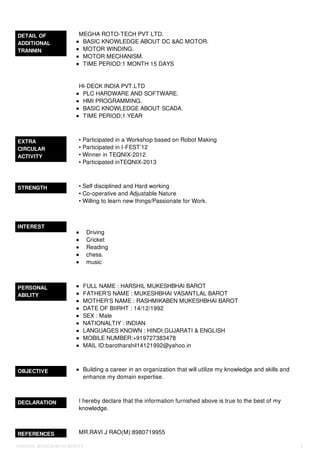 DETAIL OF
ADDITIONAL
TRANNIN
MEGHA ROTO-TECH PVT LTD.
BASIC KNOWLEDGE ABOUT DC &AC MOTOR.
MOTOR WINDING.
MOTOR MECHANISM.
TIME PERIOD:1 MONTH 15 DAYS
HI-DECK INDIA PVT.LTD
PLC HARDWARE AND SOFTWARE.
HMI PROGRAMMING.
BASIC KNOWLEDGE ABOUT SCADA.
TIME PERIOD;1 YEAR
EXTRA
CIRCULAR
ACTIVITY
• Participated in a Workshop based on Robot Making
• Participated in I-FEST’12
• Winner in TEQNIX-2012
• Participated inTEQNIX-2013
STRENGTH • Self disciplined and Hard working
• Co-operative and Adjustable Nature
• Willing to learn new things/Passionate for Work.
INTEREST
Driving
Cricket
Reading
chess.
music
PERSONAL
ABILITY
FULL NAME : HARSHIL MUKESHBHAI BAROT
FATHER’S NAME : MUKESHBHAI VASANTLAL BAROT
MOTHER’S NAME : RASHMIKABEN MUKESHBHAI BAROT
DATE OF BIIRHT : 14/12/1992
SEX : Male
NATIONALTIY : INDIAN
LANGUAGES KNOWN : HINDI,GUJARATI & ENGLISH
MOBILE NUMBER:+919727383478
MAIL ID:barotharshil14121992@yahoo.in
OBJECTIVE Building a career in an organization that will utilize my knowledge and skills and
enhance my domain expertise.
DECLARATION I hereby declare that the information furnished above is true to the best of my
knowledge.
REFERENCES MR.RAVI J RAO(M):8980719955
HARSHIL MUKESHBHAI BAROT 2
 