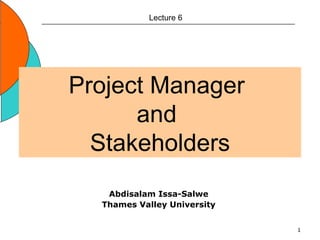 1
Project Manager
and
Stakeholders
Lecture 6
Abdisalam Issa-Salwe
Thames Valley University
 