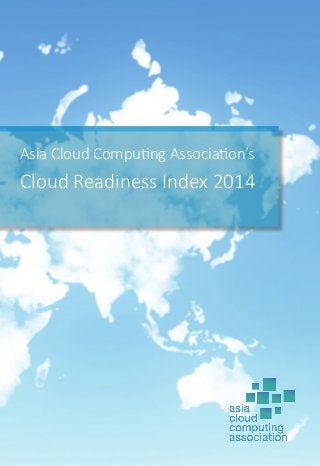 Asia Cloud Computing Association’s
Cloud Readiness Index 2014
The ACCA was established in 2010 as an industry trade association that represents the stakeholders of the cloud
computing ecosystem in Asia, working to ensure that the interests of the cloud computing community are effectively
represented in the pubic policy debate. The ACCA’s primary mission is the accelerate the growth of the cloud market
in Asia, where we promote the growth and development of cloud computing in Asia Pacific through dialogue, training
and public education. We also provide a platform for members to discuss implementation and growth strategies,
share ideas and establish policies and best practices relating to the cloud computing ecosystem.
Visit us at www.asiacloudcomputing.org or email us at info@asiacloudcomputing.org.
 