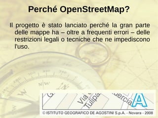 Perché OpenStreetMap? Il progetto è stato lanciato perché la gran parte delle mappe ha – oltre a frequenti errori – delle restrizioni legali o tecniche che ne impediscono l'uso. 