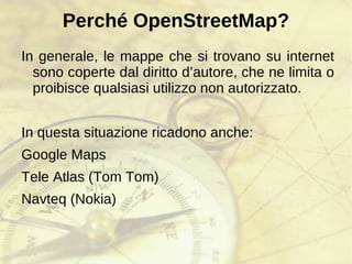 Perché OpenStreetMap? In generale, le mappe che si trovano su internet sono coperte dal diritto d’autore, che ne limita o proibisce qualsiasi utilizzo non autorizzato. In questa situazione ricadono anche: Google Maps 