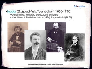 •Nadar (Gaspard-Félix Tournachon) 1820-1910
   •Caricaturista, fotografo aereo, luce artificiale
   •Jules Verne, il Panthéon Nadar (1854), Impressionisti (1874)




                     Accademia di fotografia – Storia della fotografia
 