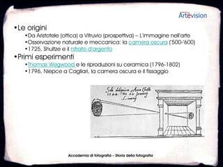 •Le origini
   •Da Aristotele (ottica) a Vitruvio (prospettiva) – L’immagine nell’arte
   •Osservazione naturale e meccanica: la camera oscura (’500-’600)
   •1725, Shultze e il nitrato d’argento
•Primi esperimenti
   •Thomas Wegwood e le riproduzioni su ceramica (1796-1802)
   •1796, Niepce a Cagliari, la camera oscura e il fissaggio




                     Accademia di fotografia – Storia della fotografia
 