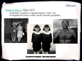 •Diane Arbus 1923-1971
  •Outsiders: voyerismo e sgradevolezza – Il film “Fur”
  •Fotografia di moda e reflex medio formato (quadrato)




                   Accademia di fotografia – Storia della fotografia
 