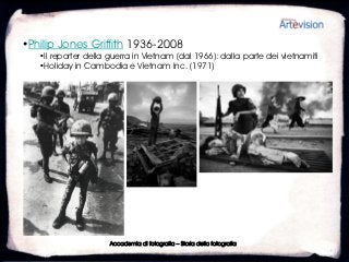 •Philip Jones Griffith 1936-2008
   •Il reporter della guerra in Vietnam (dal 1966): dalla parte dei vietnamiti
   •Holiday in Cambodia e Vietnam Inc. (1971)




                      Accademia di fotografia – Storia della fotografia
 