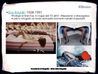•Guy Bourdin 1928-1991
  •Protégé di Man Ray. A Vogue dal ’55 all’87. Stilizzazione e stravaganza
  •Il primo fotografo di moda ad inserire elementi narrativi inquietanti




                    Accademia di fotografia – Storia della fotografia
 