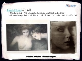 •Sarah Moon n. 1941
  •Modella, dal 1970 fotografa. Lanciata da Cacharel e Dior
  •Gusto vintage, Polaroid. Il tema della fiaba. L’uso del colore e del fuoco




                    Accademia di fotografia – Storia della fotografia
 