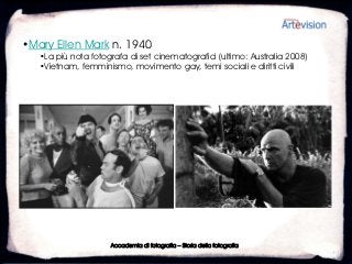 •Mary Ellen Mark n. 1940
   •La più nota fotografa di set cinematografici (ultimo: Australia 2008)
   •Vietnam, femminismo, movimento gay, temi sociali e diritti civili




                     Accademia di fotografia – Storia della fotografia
 