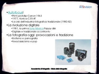 •Autofocus!
   •Primi prototipi Canon 1963
   •1977, Konica C35-AF
   •La crisi dell’industria fotografica tradizionale (1980-82)
•La rivoluzione digitale
   •1981, la prima Sony Mavica floppy disk
   •Digitale e tradizionale a confronto
•La fotografia oggi: provocazioni e tradizione
   •Erotismo e pornografia
   •Neoclassicismo e pop




                      Accademia di fotografia – Storia della fotografia
 
