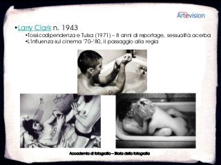 •Larry Clark n. 1943
   •Tossicodipendenza e Tulsa (1971) – 8 anni di reportage, sessualità acerba
   •L’influenza sul cinema ’70–’80, il passaggio alla regia




                    Accademia di fotografia – Storia della fotografia
 