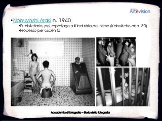 •Nobuyoshi Araki n. 1940
   •Pubblicitario, poi reportage sull’industria del sesso (Kabukicho anni ’80)
   •Processo per oscenità




                      Accademia di fotografia – Storia della fotografia
 