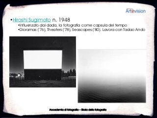 •Hiroshi Sugimoto n. 1948
   •Influenzato dai dada, la fotografia come capsula del tempo
   •Dioramas (‘76), Theaters (‘78), Seascapes (‘80). Lavora con Tadao Ando




                    Accademia di fotografia – Storia della fotografia
 