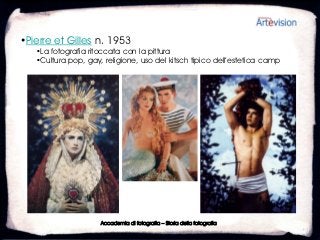 •Pierre et Gilles n. 1953
   •La fotografia ritoccata con la pittura
   •Cultura pop, gay, religione, uso del kitsch tipico dell’estetica camp




                     Accademia di fotografia – Storia della fotografia
 
