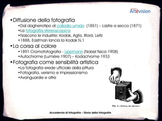 •Diffusione della fotografia
   •Dal dagherrotipo al collodio umido (1851) – Lastre a secco (1871)
   •La fotografia stereoscopica
   •Nascono le industrie: Kodak, Agfa, Ilford, Leitz
   •1888, Eastman lancia la Kodak N.1
•La corsa al colore
   •1891, Cromofotografia - Lippmann (Nobel fisica 1908)
   •Autochrome (Lumière 1907) – Kodachrome 1933
•Fotografia come sensibilità artistica
   •La fotografia erede ufficiale della pittura
   •Fotografia, verismo e impressionismo
   •Avanguardie e oltre




                      Accademia di fotografia – Storia della fotografia
 