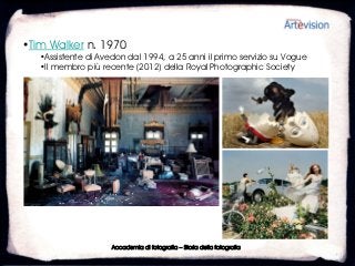 •Tim Walker n. 1970
   •Assistente di Avedon dal 1994, a 25 anni il primo servizio su Vogue
   •Il membro più recente (2012) della Royal Photographic Society




                     Accademia di fotografia – Storia della fotografia
 