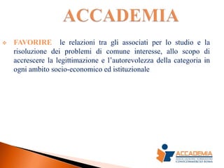    FAVORIRE le relazioni tra gli associati per lo studio e la
    risoluzione dei problemi di comune interesse, allo scopo di
    accrescere la legittimazione e l’autorevolezza della categoria in
    ogni ambito socio-economico ed istituzionale
 