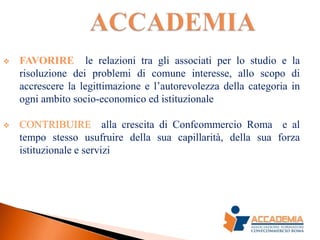    FAVORIRE le relazioni tra gli associati per lo studio e la
    risoluzione dei problemi di comune interesse, allo scopo di
    accrescere la legittimazione e l’autorevolezza della categoria in
    ogni ambito socio-economico ed istituzionale

   CONTRIBUIRE alla crescita di Confcommercio Roma e al
    tempo stesso usufruire della sua capillarità, della sua forza
    istituzionale e servizi
 