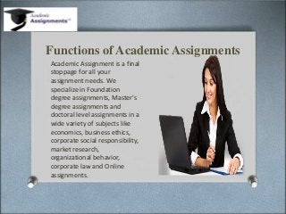 Functions of Academic Assignments
Academic Assignment is a final
stoppage for all your
assignment needs. We
specialize in Foundation
degree assignments, Master's
degree assignments and
doctoral level assignments in a
wide variety of subjects like
economics, business ethics,
corporate social responsibility,
market research,
organizational behavior,
corporate law and Online
assignments.
 