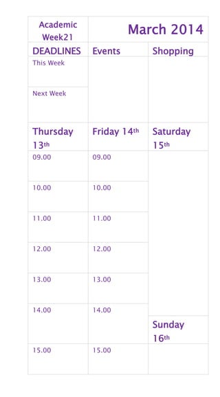 Academic
Week21
March 2014
DEADLINES Events Shopping
This Week
Next Week
Thursday
13th
Friday 14th Saturday
15th
09.00 09.00
10.00 10.00
11.00 11.00
12.00 12.00
13.00 13.00
14.00 14.00
Sunday
16th
15.00 15.00
 