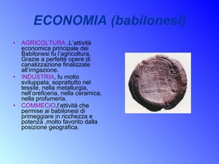 ECONOMIA (babilonesi) AGRICOLTURA   .L’attività economica principale dei Babilonesi fu l’agricoltura. Grazie a perfette opere di canalizzazione finalizzate all’irrigazione. INDUSTRIA , fu molto sviluppata, soprattutto nel tessile, nella metallurgia, nell’oreficeria, nella ceramica, nella profumeria. COMMECIO ,l’attività che permise ai babilonesi di primeggiare in ricchezza e potenza ,molto favorito dalla posizione geografica. 