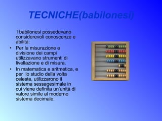TECNICHE(babilonesi) I babilonesi possedevano considerevoli conoscenze e abilità: Per la misurazione e divisione dei campi utilizzavano strumenti di livellazione e di misura. In matematica e aritmetica, e per  lo studio della volta celeste, utilizzarono il sistema sessagesimale in cui viene definita un’unità di valore simile al moderno sistema decimale.  