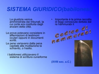 SISTEMA GIURIDICO(babilonesi) La giustizia veniva amministrata dai tribunali, la cui corte era costituita dagli anziani della città.  Le prove potevano consistere in affermazioni di testimoni oculari oppure in documenti scritti.  Le pene variavano dalla pena capitale alla mutilazione la schiavitù, o l’esilio. i babilonesi utilizzavano il sistema di scrittura cuneiforme Importante è la prima raccolta di leggi conosciuta dettata dal re hammurabi il (XVIII sec. a.C.)   Codice di  hammurabi 
