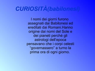 CURIOSITÀ(babilonesi) I nomi dei giorni furono assegnati dai Babilonesi ed ereditati dai Romani.Hanno origine dai nomi del Sole e dei pianeti perché gli astrologi dell’epoca pensavano che i corpi celesti “governassero” a turno la prima ora di ogni giorno.  