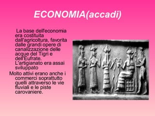 ECONOMIA(accadi) La base dell'economia era costituita dall'agricoltura, favorita dalle grandi opere di canalizzazione delle acque del Tigri e dell'Eufrate. L'artigianato era assai sviluppato  Molto attivi erano anche i commerci soprattutto quelli attraverso le vie fluviali e le piste carovaniere. 