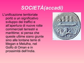 SOCIETÀ(accadi) L'unificazione territoriale portò a un significativo sviluppo dei traffici e all’apertura di nuove rotte commerciali terrestri e marittime; si pensa che queste ultime siano giunte sino alle lontane terre di Megan e Melulha, nel Golfo di Oman e in prossimità dell‘India. 