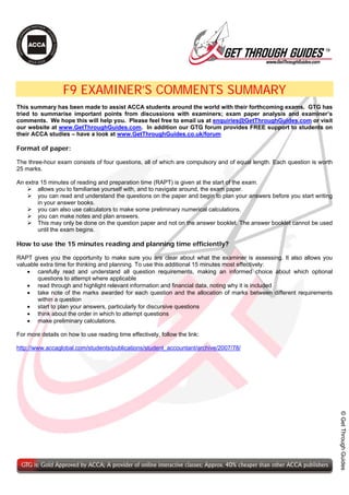 TM




                  F9 EXAMINER’S COMMENTS SUMMARY
This summary has been made to assist ACCA students around the world with their forthcoming exams. GTG has
tried to summarise important points from discussions with examiners; exam paper analysis and examiner’s
comments. We hope this will help you. Please feel free to email us at enquiries@GetThroughGuides.com or visit
our website at www.GetThroughGuides.com. In addition our GTG forum provides FREE support to students on
their ACCA studies – have a look at www.GetThroughGuides.co.uk/forum

Format of paper:

The three-hour exam consists of four questions, all of which are compulsory and of equal length. Each question is worth
25 marks.

An extra 15 minutes of reading and preparation time (RAPT) is given at the start of the exam.
        allows you to familiarise yourself with, and to navigate around, the exam paper.
        you can read and understand the questions on the paper and begin to plan your answers before you start writing
        in your answer books.
        you can also use calculators to make some preliminary numerical calculations.
        you can make notes and plan answers.
        This may only be done on the question paper and not on the answer booklet. The answer booklet cannot be used
        until the exam begins.

How to use the 15 minutes reading and planning time efficiently?

RAPT gives you the opportunity to make sure you are clear about what the examiner is assessing. It also allows you
valuable extra time for thinking and planning. To use this additional 15 minutes most effectively:
    • carefully read and understand all question requirements, making an informed choice about which optional
        questions to attempt where applicable
    • read through and highlight relevant information and financial data, noting why it is included
    • take note of the marks awarded for each question and the allocation of marks between different requirements
        within a question
    • start to plan your answers, particularly for discursive questions
    • think about the order in which to attempt questions
    • make preliminary calculations.

For more details on how to use reading time effectively, follow the link:

http://www.accaglobal.com/students/publications/student_accountant/archive/2007/78/
                                                                                                                          © Get Through Guides
 