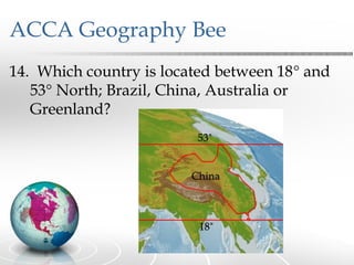 ACCA Geography Bee
14. Which country is located between 18° and
   53° North; Brazil, China, Australia or
   Greenland?
 