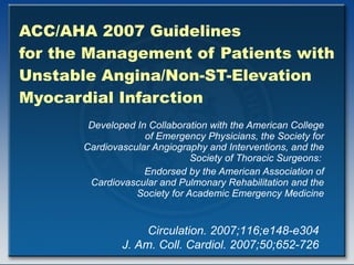 ACC/AHA 2007 Guidelines  for the Management of Patients with Unstable Angina/Non-ST-Elevation Myocardial Infarction Developed In Collaboration with the American College of Emergency Physicians, the Society for Cardiovascular Angiography and Interventions, and the Society of Thoracic Surgeons:  Endorsed by the American Association of Cardiovascular and Pulmonary Rehabilitation and the Society for Academic Emergency Medicine Circulation. 2007;116;e148-e304 J. Am. Coll. Cardiol. 2007;50;652-726 