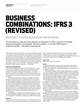 technical
page 50
student accountANT
februARY 2009
RELEVANTTOACCAQUALIFICATIONPAPERP2
IFRS 3 (Revised), Business Combinations, will result in significant changes
in accounting for business combinations. IFRS 3 (Revised) further develops
the acquisition model and applies to more transactions, as combinations by
contract alone and of mutual entities are included in the standard. Common
control transactions and the formation of joint ventures are not dealt with by
the standard. IFRS 3 (Revised) affects the first accounting period beginning
on or after 1 July 2009. It can be applied early, but only to an accounting
period beginning on or after 30 June 2007. Importantly, retrospective
application to earlier business combinations is not allowed.
PURCHASE CONSIDERATION
Some of the most significant changes in IFRS 3 (Revised) are in relation
to the purchase consideration, which now includes the fair value of all
interests that the acquirer may have held previously in the acquired
business. This includes any interest in an associate or joint venture, or
other equity interests of the acquired business. Any previous stake is seen
as being ‘given up’ to acquire the entity, and a gain or loss is recorded on
its disposal.
If the acquirer already held an interest in the acquired entity before
acquisition, the standard requires the existing stake to be re-measured to
fair value at the date of acquisition, taking into account any movement to
the income statement together with any gains previously recorded in equity
that relate to the existing holding. If the value of the stake has increased,
there will be a gain recognised in the statement of comprehensive income
(income statement) of the acquirer at the date of the business combination.
A loss would only occur if the existing interest has a book value in excess of
the proportion of the fair value of the business obtained and no impairment
had been recorded previously. This loss situation is not expected to
occur frequently.
The requirements for recognition of contingent consideration have been
amended. Contingent consideration now has to be recognised at fair value
even if payment is not deemed to be probable at the date of the acquisition.
EXAMPLE 1
Josey acquires 100% of the equity of Burton on 31 December 2008. There
are three elements to the purchase consideration: an immediate payment of
$5m, and two further payments of $1m if the return on capital employed
(ROCE) exceeds 10% in each of the subsequent financial years ending
31 December. All indicators have suggested that this target will be met. Josey
uses a discount rate of 7% in any present value calculations.
Requirement:
Determine the value of the investment.
Solution
The two payments that are conditional upon reaching the target ROCE are
contingent consideration and the fair value of $(1m/1.07 + 1m/1.072
) ie
$1.81m will be added to the immediate cash payment of $5m to give a total
consideration of $6.81m.
All subsequent changes in debt-contingent consideration are recognised
in the income statement, rather than against goodwill, as they are deemed to
be a liability recognised under IAS 32/39. An increase in the liability for good
performance by the subsidiary results in an expense in the income statement,
and under-performance against targets will result in a reduction in the
expected payment and will be recorded as a gain in the income statement.
These changes were previously recorded against goodwill.
The nature of the contingent consideration is important as it may meet
the definition of a liability or equity. If it meets the definition of an equity, then
there will be no re-measurement as per IAS 32/39. The new requirement is
that contingent consideration is fair valued at acquisition and, unless it is
equity, is subsequently re-measured through earnings rather than the historic
practice of re-measuring through goodwill. This change is likely to increase
the focus and attention on the opening fair value calculation and subsequent
re-measurements.
The standard also requires any gain on a ‘bargain purchase’ (negative
goodwill) to be recorded in the income statement, as in the previous standard.
Transaction costs no longer form a part of the acquisition price; they are
expensed as incurred. Transaction costs are not deemed to be part of what is
paid to the seller of a business. They are also not deemed to be assets of the
purchased business that should be recognised on acquisition. The standard
requires entities to disclose the amount of transaction costs that have
been incurred.
This first article in a two-part series provides an introduction to IFRS 3 and IAS 27, including
piecemeal acquisitions and disposals. The second article – in the April 2009 issue of
student accountant – will tackle complex groups.
BUSINESS
COMBINATIONS:IFRS3
(REVISED)
 