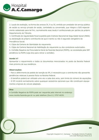 2. Laudo de avaliação, na forma dos anexos IX, X ou XI, emitido por prestador de serviço público
de saúde ou serviço privado de saúde, contratado ou conveniado, que integre o SUS especialmente cadastrado para tal fim; normalmente esse laudo é confeccionado por peritos do próprio
Departamento de Trânsito.
3. Certificado de regularidade fiscal expedido pelo Instituto Nacional de Seguridade Social (INSS)
ou declaração do próprio contribuinte de que é isento ou não é segurado obrigatório da
Previdência Social.
4. Cópia da Carteira de Identidade do requerente.
5. Cópia da Carteira Nacional de Habilitação do requerente ou dos condutores autorizados.
6. Certidão Negativa da Procuradoria-Geral da Fazenda Nacional (PGFN), se constatada pela SRF
pendência na PGFN (veja dica para retirar a certidão).
Aonde ir?
Apresentar o requerimento e todos os documentos mencionados no posto da Receita Federal
mais próximo de sua residência.
Observações:
– Para o deferimento do pedido de isenção do IPI, é necessário que o contribuinte não apresente
pendências relativas à pessoa física na Receita Federal.
– O benefício poderá ser utilizado uma vez a cada dois anos, sem limite do número de aquisições.
– O IPI incidirá normalmente sobre quaisquer acessórios opcionais que não constituam equipamentos originais do veículo adaptado.
Dica
A Certidão Negativa da PGFN pode ser requerida pela internet no endereço
www.receita.fazenda.gov.br ou pelo telefone (0xx11) 3797-6035.

09
Copyright Hospital A.C. Camargo – Fundação Antonio Prudente
Lino José Rodriques Alves et al

 
