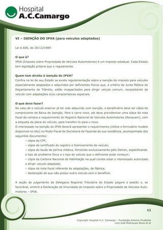 VI – ISENÇÃO DO IPVA (para veículos adaptados)
Lei 6.606, de 20/12/1989
O que é?
IPVA (Imposto sobre Propriedade de Veículos Automotores) é um imposto estadual. Cada Estado
tem legislação própria que o regulamenta.
Quem tem direito à isenção do IPVA?
Confira na lei de seu Estado se existe regulamentação sobre a isenção do imposto para veículos
especialmente adaptados e adquiridos por deficientes físicos que, a critério da Junta Médica do
Departamento de Trânsito, estão incapacitados para dirigir veículo comum, necessitando de
veículo com adaptações e/ou características especiais.
O que devo fazer?
No caso de o veículo anterior já ter sido adquirido com isenção, o beneficiário deve ter cópia do
comprovante de Baixa de Isenção. Para o carro novo, ele deve providenciar uma cópia da nota
fiscal da compra e requerimento do Registro Nacional de Veículos Automotores (Renavam), com
a etiqueta da placa do veículo, para transferi-lo para o novo.
O interessado na isenção do IPVA deverá apresentar o requerimento (Utilize o formulário modelo
disponível no site) no Posto Fiscal da Secretaria da Fazenda de sua residência, acompanhado dos
seguintes documentos:
– cópia do CPF;
– cópia do certificado de registro e licenciamento de veículo;
– cópia do laudo de perícia médica, fornecido exclusivamente pelo Detran, especificando
o tipo de problema físico e o tipo de veículo que o deficiente pode conduzir;
– cópia da Carteira Nacional de Habilitação na qual conste estar o interessado autorizado
a dirigir veiculo adaptado;
– cópia da nota fiscal referente às adaptações, de fábrica;
– declaração de que não possui outro veículo com o benefício.
A seção de julgamento da Delegacia Regional Tributária do Estado julgará o pedido e, se
favorável, emitirá a Declaração de Imunidade do Imposto sobre a Propriedade de Veículos Automotores – IPVA.

11
Copyright Hospital A.C. Camargo – Fundação Antonio Prudente
Lino José Rodriques Alves et al

 
