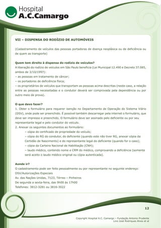 VII – DISPENSA DO RODÍZIO DE AUTOMÓVEIS
(Cadastramento de veículos das pessoas portadoras de doença neoplásica ou de deficiência ou
de quem as transporte)
Quem tem direito à dispensa do rodízio de veículos?
A liberação do rodízio de veículos em São Paulo beneficia (Lei Municipal 12.490 e Decreto 37.085,
ambos de 3/10/1997):
– as pessoas em tratamento de câncer;
– os portadores de deficiência física;
– os proprietários de veículos que transportam as pessoas acima descritas (neste caso, a relação
entre as pessoas necessitadas e o condutor deverá ser comprovada pela dependência ou por
outro meio de prova).
O que devo fazer?
1. Obter o formulário para requerer isenção no Departamento de Operação do Sistema Viário
(DSV), onde pode ser preenchido. É possível também descarregar pela internet o formulário, que
deve ser impresso e preenchido. O formulário deve ser assinado pelo deficiente ou por seu
representante legal e pelo condutor do veículo.
2. Anexar os seguintes documentos ao formulário:
– cópia do certificado de propriedade do veículo;
– cópia do RG do condutor, do deficiente (quando este não tiver RG, anexar cópia da
Certidão de Nascimento) e do representante legal do deficiente (quando for o caso);
– cópia da Carteira Nacional de Habilitação (CNH);
– laudo médico, contendo nome e CRM do médico, comprovando a deficiência (somente
será aceito o laudo médico original ou cópia autenticada).
Aonde ir?
O cadastramento pode ser feito pessoalmente ou por representante no seguinte endereço:
DSV/Autorizações Especiais
Av. das Nações Unidas, 7123, Térreo – Pinheiros
De segunda a sexta-feira, das 9h00 às 17h00
Telefones: 3812-3281 ou 3816-3022

12
Copyright Hospital A.C. Camargo – Fundação Antonio Prudente
Lino José Rodriques Alves et al

 