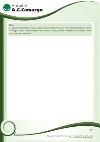 Dica
As pessoas residentes de outras cidades que necessitem transitar na Capital/SP, para tratamento
oncológico ou por serem portadoras de deficiência física, deverão comparecer no endereço acima
para requerer o benefício.

13
Copyright Hospital A.C. Camargo – Fundação Antonio Prudente
Lino José Rodriques Alves et al

 