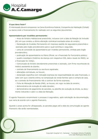 O que devo fazer?
O interessado deverá comparecer na Caixa Econômica Federal, Companhia de Habitação (Cohab)
ou banco onde o financiamento foi realizado com os seguintes documentos:
Aposentadoria por invalidez permanente:
– Aviso de Sinistro Habitacional preenchido, inclusive com a data da Relação de Inclusão
(RI) em que constou a última alteração contratual averbada antes do sinistro;
– Declaração de Invalidez Permanente em impresso padrão da seguradora preenchida e
assinada pelo órgão previdenciário para o qual contribua o segurado;
– carta de concessão da aposentadoria por invalidez permanente, emitida pelo órgão
previdenciário;
– publicação da aposentadoria no Diário Oficial, se o financiado for funcionário público;
– quadro nosológico (histórico da doença com respectivo CID, data e laudo do INSS), se
o financiado for militar;
– Comunicado de Sinistro devidamente preenchido e assinado, com firma reconhecida do
médico assistente do doente;
– contrato de financiamento ou escritura registrada;
– alterações contratuais, se houver;
– declaração específica com indicação expressa da responsabilidade de cada financiado, o
valor com que o doente entrou na composição da renda familiar para a compra da casa,
se o contrato de financiamento não a contiver de forma expressa;
– Ficha de Alteração de Renda (FAR), se houver, em vigor na data do sinistro;
– demonstrativo de evolução do saldo devedor;
– demonstrativo de pagamento de parcelas, ou planilha de evolução da dívida, ou documento indicando o valor e a data da liberação.
O agente financeiro encaminhará o processo à seguradora, após solicitação da documentação,
que varia de acordo com o agente financeiro.
Quando o prazo acima for ultrapassado, as parcelas pagas até a data da comunicação ao agente
financeiro não serão reembolsadas.

15
Copyright Hospital A.C. Camargo – Fundação Antonio Prudente
Lino José Rodriques Alves et al

 