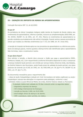 IX – ISENÇÃO DO IMPOSTO DE RENDA NA APOSENTADORIA
Instrução Normativa SRF 15, de 6/2/2001
O que é?
Os portadores de câncer (neoplasia maligna) estão isentos do Imposto de Renda relativo aos
rendimentos de aposentadoria, reforma e pensão, inclusive as complementações (RIR/1999, art.
39, XXXIII; IN/SRF 15, de 2001, art. 5º, XII). Mesmo os rendimentos de aposentadoria ou
pensão recebidos acumuladamente não sofrem tributação, ficando isenta a pessoa acometida de
câncer que recebeu os referidos rendimentos (Lei 7.713, de 1988, art. 6º, inciso XIV).
A isenção do Imposto de Renda aplica-se nos proventos de aposentadoria ou reforma aos portadores de doenças graves, mesmo quando a doença tenha sido identificada após a aposentadoria.
Não há limites; todo o rendimento é isento.
O que devo fazer?
Para solicitar a isenção, o doente deve procurar o órgão que paga a aposentadoria (INSS,
Prefeitura, Estado, etc.) com requerimento (conforme formulário disponível no site) e comprovar
a doença mediante laudo pericial a ser emitido por serviço médico oficial da União, dos Estados,
do Distrito Federal e dos Municípios, sendo fixado prazo de validade do laudo pericial, nos casos
passíveis de controle (Lei 9.250, de 1995, art. 30; RIR/1999, art. 39, §§ 4º e 5º; IN/SRF 15, de
2001, art. 5º, §§ 1º e 2º).
Os documentos necessários para o requerimento são:
– cópia do laudo histopatológico (estudo em nível microscópico de lesões orgânicas) ou anatomopatológico (estudo das alterações no organismo pela patologia), conforme o caso;
– atestado médico (Laudo Oficial de Médico da União, Distrito Federal, Estado ou Município).
O atestado médico terá validade de 30 dias e deverá conter os seguintes dados:
– diagnóstico expresso da doença;
– CID (Código Internacional de Doenças);
– menção ao Decreto 3.000, de 25/3/1999;
– atual estágio clínico da doença e do doente;
– CRM e assinatura, sobre carimbo, do médico.

17
Copyright Hospital A.C. Camargo – Fundação Antonio Prudente
Lino José Rodriques Alves et al

 