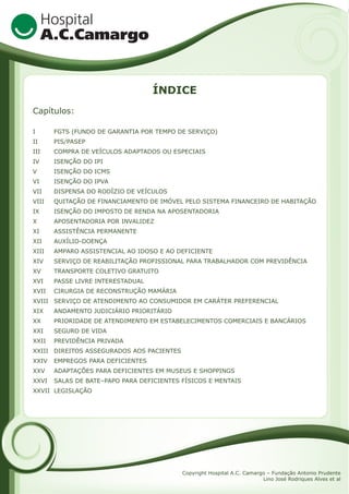 ÍNDICE
Capítulos:
I

FGTS (FUNDO DE GARANTIA POR TEMPO DE SERVIÇO)

II

PIS/PASEP

III

COMPRA DE VEÍCULOS ADAPTADOS OU ESPECIAIS

IV

ISENÇÃO DO IPI

V

ISENÇÃO DO ICMS

VI

ISENÇÃO DO IPVA

VII

DISPENSA DO RODÍZIO DE VEÍCULOS

VIII

QUITAÇÃO DE FINANCIAMENTO DE IMÓVEL PELO SISTEMA FINANCEIRO DE HABITAÇÃO

IX

ISENÇÃO DO IMPOSTO DE RENDA NA APOSENTADORIA

X

APOSENTADORIA POR INVALIDEZ

XI

ASSISTÊNCIA PERMANENTE

XII

AUXÍLIO-DOENÇA

XIII

AMPARO ASSISTENCIAL AO IDOSO E AO DEFICIENTE

XIV

SERVIÇO DE REABILITAÇÃO PROFISSIONAL PARA TRABALHADOR COM PREVIDÊNCIA

XV

TRANSPORTE COLETIVO GRATUITO

XVI

PASSE LIVRE INTERESTADUAL

XVII

CIRURGIA DE RECONSTRUÇÃO MAMÁRIA

XVIII SERVIÇO DE ATENDIMENTO AO CONSUMIDOR EM CARÁTER PREFERENCIAL
XIX

ANDAMENTO JUDICIÁRIO PRIORITÁRIO

XX

PRIORIDADE DE ATENDIMENTO EM ESTABELECIMENTOS COMERCIAIS E BANCÁRIOS

XXI

SEGURO DE VIDA

XXII

PREVIDÊNCIA PRIVADA

XXIII DIREITOS ASSEGURADOS AOS PACIENTES
XXIV

EMPREGOS PARA DEFICIENTES

XXV

ADAPTAÇÕES PARA DEFICIENTES EM MUSEUS E SHOPPINGS

XXVI

SALAS DE BATE–PAPO PARA DEFICIENTES FÍSICOS E MENTAIS

XXVII LEGISLAÇÃO

Copyright Hospital A.C. Camargo – Fundação Antonio Prudente
Lino José Rodriques Alves et al

 