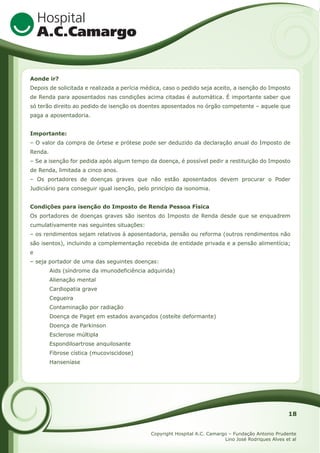 Aonde ir?
Depois de solicitada e realizada a perícia médica, caso o pedido seja aceito, a isenção do Imposto
de Renda para aposentados nas condições acima citadas é automática. É importante saber que
só terão direito ao pedido de isenção os doentes aposentados no órgão competente – aquele que
paga a aposentadoria.
Importante:
– O valor da compra de órtese e prótese pode ser deduzido da declaração anual do Imposto de
Renda.
– Se a isenção for pedida após algum tempo da doença, é possível pedir a restituição do Imposto
de Renda, limitada a cinco anos.
– Os portadores de doenças graves que não estão aposentados devem procurar o Poder
Judiciário para conseguir igual isenção, pelo princípio da isonomia.
Condições para isenção do Imposto de Renda Pessoa Física
Os portadores de doenças graves são isentos do Imposto de Renda desde que se enquadrem
cumulativamente nas seguintes situações:
– os rendimentos sejam relativos à aposentadoria, pensão ou reforma (outros rendimentos não
são isentos), incluindo a complementação recebida de entidade privada e a pensão alimentícia;
e
– seja portador de uma das seguintes doenças:
Aids (síndrome da imunodeficiência adquirida)
Alienação mental
Cardiopatia grave
Cegueira
Contaminação por radiação
Doença de Paget em estados avançados (osteíte deformante)
Doença de Parkinson
Esclerose múltipla
Espondiloartrose anquilosante
Fibrose cística (mucoviscidose)
Hanseníase

18
Copyright Hospital A.C. Camargo – Fundação Antonio Prudente
Lino José Rodriques Alves et al

 