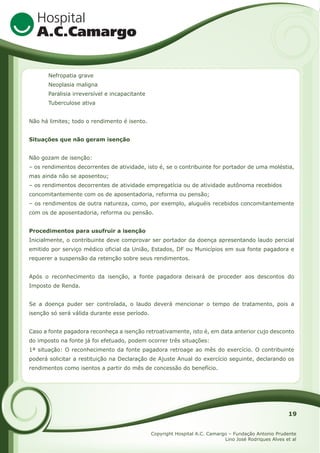 Nefropatia grave
Neoplasia maligna
Paralisia irreversível e incapacitante
Tuberculose ativa
Não há limites; todo o rendimento é isento.
Situações que não geram isenção
Não gozam de isenção:
– os rendimentos decorrentes de atividade, isto é, se o contribuinte for portador de uma moléstia,
mas ainda não se aposentou;
– os rendimentos decorrentes de atividade empregatícia ou de atividade autônoma recebidos
concomitantemente com os de aposentadoria, reforma ou pensão;
– os rendimentos de outra natureza, como, por exemplo, aluguéis recebidos concomitantemente
com os de aposentadoria, reforma ou pensão.
Procedimentos para usufruir a isenção
Inicialmente, o contribuinte deve comprovar ser portador da doença apresentando laudo pericial
emitido por serviço médico oficial da União, Estados, DF ou Municípios em sua fonte pagadora e
requerer a suspensão da retenção sobre seus rendimentos.
Após o reconhecimento da isenção, a fonte pagadora deixará de proceder aos descontos do
Imposto de Renda.
Se a doença puder ser controlada, o laudo deverá mencionar o tempo de tratamento, pois a
isenção só será válida durante esse período.
Caso a fonte pagadora reconheça a isenção retroativamente, isto é, em data anterior cujo desconto
do imposto na fonte já foi efetuado, podem ocorrer três situações:
1ª situação: O reconhecimento da fonte pagadora retroage ao mês do exercício. O contribuinte
poderá solicitar a restituição na Declaração de Ajuste Anual do exercício seguinte, declarando os
rendimentos como isentos a partir do mês de concessão do benefício.

19
Copyright Hospital A.C. Camargo – Fundação Antonio Prudente
Lino José Rodriques Alves et al

 