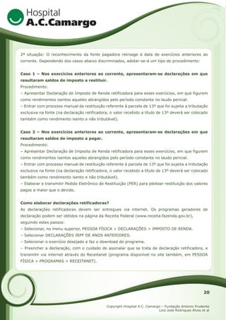 2ª situação: O reconhecimento da fonte pagadora retroage à data de exercícios anteriores ao
corrente. Dependendo dos casos abaixo discriminados, adotar-se-á um tipo de procedimento:
Caso 1 – Nos exercícios anteriores ao corrente, apresentaram-se declarações em que
resultaram saldos de imposto a restituir.
Procedimento:
– Apresentar Declaração de Imposto de Renda retificadora para esses exercícios, em que figurem
como rendimentos isentos aqueles abrangidos pelo período constante no laudo pericial.
– Entrar com processo manual de restituição referente à parcela de 13º que foi sujeita a tributação
exclusiva na fonte (na declaração retificadora, o valor recebido a título de 13º deverá ser colocado
também como rendimento isento e não tributável).
Caso 2 – Nos exercícios anteriores ao corrente, apresentaram-se declarações em que
resultaram saldos de imposto a pagar.
Procedimento:
– Apresentar Declaração de Imposto de Renda retificadora para esses exercícios, em que figurem
como rendimentos isentos aqueles abrangidos pelo período constante no laudo pericial.
– Entrar com processo manual de restituição referente à parcela de 13º que foi sujeita a tributação
exclusiva na fonte (na declaração retificadora, o valor recebido a título de 13º deverá ser colocado
também como rendimento isento e não tributável).
– Elaborar e transmitir Pedido Eletrônico de Restituição (PER) para pleitear restituição dos valores
pagos a maior que o devido.
Como elaborar declarações retificadoras?
As declarações retificadoras devem ser entregues via internet. Os programas geradores de
declaração podem ser obtidos na página da Receita Federal (www.receita.fazenda.gov.br),
seguindo estes passos:
– Selecionar, no menu superior, PESSOA FÍSICA > DECLARAÇÕES > IMPOSTO DE RENDA.
– Selecionar DECLARAÇÕES IRPF DE ANOS ANTERIORES.
– Selecionar o exercício desejado e faz o download do programa.
– Preencher a declaração, com o cuidado de assinalar que se trata de declaração retificadora, e
transmitir via internet através do Receitanet (programa disponível no site também, em PESSOA
FÍSICA > PROGRAMAS > RECEITANET).

20
Copyright Hospital A.C. Camargo – Fundação Antonio Prudente
Lino José Rodriques Alves et al

 