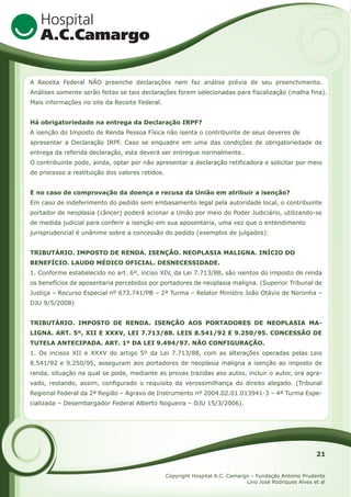 A Receita Federal NÃO preenche declarações nem faz análise prévia de seu preenchimento.
Análises somente serão feitas se tais declarações forem selecionadas para fiscalização (malha fina).
Mais informações no site da Receite Federal.
Há obrigatoriedade na entrega da Declaração IRPF?
A isenção do Imposto de Renda Pessoa Física não isenta o contribuinte de seus deveres de
apresentar a Declaração IRPF. Caso se enquadre em uma das condições de obrigatoriedade de
entrega da referida declaração, esta deverá ser entregue normalmente.
O contribuinte pode, ainda, optar por não apresentar a declaração retificadora e solicitar por meio
de processo a restituição dos valores retidos.
E no caso de comprovação da doença e recusa da União em atribuir a isenção?
Em caso de indeferimento do pedido sem embasamento legal pela autoridade local, o contribuinte
portador de neoplasia (câncer) poderá acionar a União por meio do Poder Judiciário, utilizando-se
de medida judicial para conferir a isenção em sua aposentaria, uma vez que o entendimento
jurisprudencial é unânime sobre a concessão do pedido (exemplos de julgados):
TRIBUTÁRIO. IMPOSTO DE RENDA. ISENÇÃO. NEOPLASIA MALIGNA. INÍCIO DO
BENEFÍCIO. LAUDO MÉDICO OFICIAL. DESNECESSIDADE.
1. Conforme estabelecido no art. 6º, inciso XIV, da Lei 7.713/88, são isentos do imposto de renda
os benefícios de aposentaria percebidos por portadores de neoplasia maligna. (Superior Tribunal de
Justiça – Recurso Especial nº 673.741/PB – 2ª Turma – Relator Ministro João Otávio de Noronha –
DJU 9/5/2008)
TRIBUTÁRIO. IMPOSTO DE RENDA. ISENÇÃO AOS PORTADORES DE NEOPLASIA MALIGNA. ART. 5º, XII E XXXV, LEI 7.713/88. LEIS 8.541/92 E 9.250/95. CONCESSÃO DE
TUTELA ANTECIPADA. ART. 1º DA LEI 9.494/97. NÃO CONFIGURAÇÃO.
1. Os incisos XII e XXXV do artigo 5º da Lei 7.713/88, com as alterações operadas pelas Leis
8.541/92 e 9.250/95, asseguram aos portadores de neoplasia maligna a isenção ao imposto de
renda, situação na qual se pode, mediante as provas trazidas aos autos, incluir o autor, ora agravado, restando, assim, configurado o requisito da verossimilhança do direito alegado. (Tribunal
Regional Federal da 2ª Região – Agravo de Instrumento nº 2004.02.01.013941-3 – 4ª Turma Especializada – Desembargador Federal Alberto Nogueira – DJU 15/3/2006).

21
Copyright Hospital A.C. Camargo – Fundação Antonio Prudente
Lino José Rodriques Alves et al

 